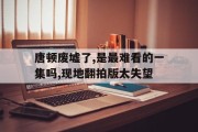 九游娱乐网页-唐顿废墟了,是最难看的一集吗,现地翻拍版太失望