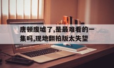 九游娱乐网页-唐顿废墟了,是最难看的一集吗,现地翻拍版太失望