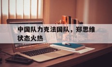 九游娱乐首页-中国队力克法国队，郑思维状态火热